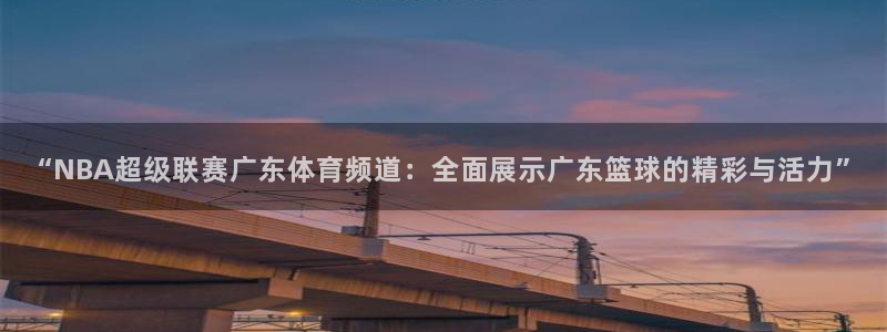 “NBA超级联赛广东体育频道：全面展示广东篮球的精彩与活力”